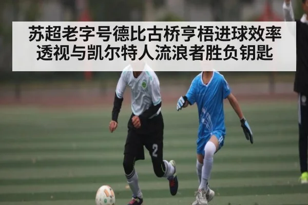 苏超老字号德比古桥亨梧进球效率透视与凯尔特人流浪者胜负钥匙