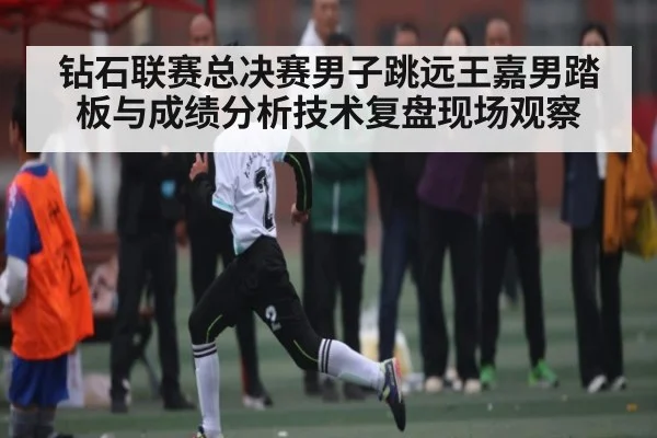钻石联赛总决赛男子跳远王嘉男踏板与成绩分析技术复盘现场观察